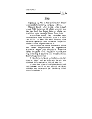 50 Hadits Pilihan

                                                  3



    Segala puji bagi Allah   Rabb semesta alam. Balasan
terbaik disediakan bagi orang-orang yang bertakwa.
    Shalawat beserta salam semoga tetap tercurah
kepada (Nabi Muhammad ) sebagai pemimpin para
Nabi dan Rasul. Juga kepada keluarga, sahabat dan
pengikutnya hingga tibanya hari kiamat. Amma ba’du:
      Sesungguhnya sunnah Nabi merupakan dasar
hukum kedua di dalam Islam setelah al Qur'an al Karim.
Oleh karena itu wajib bagi kaum muslimin untuk
memeliharanya dengan sarana dan metode beragam dan
bervareatif sesuai dengan aturan syari'at.
      Termasuk di antara metode pemeliharaan sunnah
Nabi adalah menyebarkannya ke tengah-tengah
masyarakat dengan jalan mengadakan musabaqah
(lomba) menghafal hadits, mengetahui hukum-hukum
yang terkandung di dalamnya serta merealisasikannya
dalam kehidupan sehari-hari.
      Di mana lomba menghafal hadits akan memberikan
pengaruh positif bagi perkembangan dakwah para
pendatang dari berbagai warga negara di negeri ini.
      Demikian pula, lomba menghafal hadits ini menjadi
kontribusi nyata (dengan izin Allah ) untuk merekatkan
hubungan dan mendekatkan para pendatang dengan
sunnah-sunnah Nabi .
 