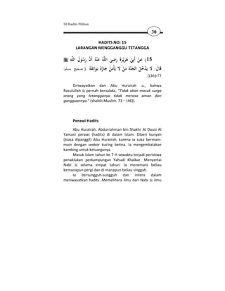 50 Hadits Pilihan

                                                     30

                 HADITS NO: 15
        LARANGAN MENGGANGGU TETANGGA

     ِ َ                           ِ
     ‫ﻪ‬‫ﻪُ ﻋ ْﻨﻪُ أَن رﺳﻮل اﻟﻠ‬‫51( ﻋﻦ أَﺑِﻲ ﻫﺮﻳْـﺮةَ رﺿﻲ اﻟﻠ‬
            ُْ َ  َ              َ َ َ َُ ْ ْ َ
:‫ﺔ ﻣﻦ ﻻ ﻳَْﻣﻦ ﺟﺎرُ ﺑَـﻮاﺋِﻘ ُ ) صحيح مسلم‬‫َﺎل: ﻻ ﻳَﺪﺧﻞ اﻟﺠ‬
                 ‫ﻗ َ َ ْ ُ ُ َ ﻨ َ َ ْ َ ﺄ َ ُ َ ُﻩ َ َ ﻪ‬
                                                 .((46)-73

     Diriwayatkan dari Abu Hurairah       , bahwa
Rasulullah pernah bersabda, "Tidak akan masuk surga
orang yang tetangganya tidak merasa aman dari
gangguannya." (shahih Muslim: 73 – (46)).



      Perawi Hadits
      Abu Hurairah; Abdurrahman bin Shakhr Al Dausi Al
Yamani perawi (hadits) di dalam Islam. Diberi kunyah
(biasa dipanggil) Abu Hurairah, karena ia suka bermain-
main dengan seekor kucing betina. Ia mengembalakan
kambing untuk keluarganya.
      Masuk Islam tahun ke 7 H sewaktu terjadi peristiwa
penaklukan perkampungan Yahudi Khaibar. Menyertai
Nabi      selama empat tahun. Ia menemani beliau
kemanapun pergi dan di manapun beliau singgah.
      Ia bersungguh-sungguh dan intens dalam
meriwayatkan hadits. Memelihara ilmu dari Nabi ilmu
 