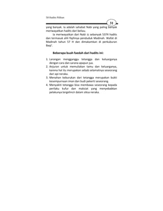 50 Hadits Pilihan

                                                31
yang banyak. Ia adalah sahabat Nabi yang paling banyak
meriwayatkan hadits dari beliau.
       Ia meriwayatkan dari Nabi sebanyak 5374 hadits
dan termasuk ahli fiqihnya penduduk Madinah. Wafat di
Madinah tahun 57 H dan dimakamkan di perkuburan
Baqi'.

      Beberapa buah faedah dari hadits ini:
1. Larangan mengganggu tetangga dan keluarganya
   dengan cara dan sarana apapun jua.
2. Anjuran untuk memuliakan tamu dan keluarganya,
   karena hal itu merupakan sebab selamatnya seseorang
   dari api neraka.
3. Menahan keburukan dari tetangga merupakan bukti
   kesempurnaan iman dan budi pekerti seseorang.
4. Menyakiti tetangga bisa membawa seseorang kepada
   perilaku kufur dan maksiat yang menyebabkan
   pelakunya tergelincir dalam siksa neraka.
 