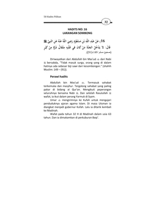 50 Hadits Pilihan

                                                          32

                       HADITS NO: 16
                    LARANGAN SOMBONG

                               ِ ٍ          ِ َِ َ
      ‫ﻪُ ﻋْﻨﻪُ ﻋﻦ اﻟﻨَﺒِﻲ‬‫ﻪ ﺑْﻦ ﻣﺴﻌﻮد رﺿﻲ اﻟﻠ‬‫61( ﻋﻦ ﻋ ْﺒﺪ اﻟﻠ‬
       َِ َ                  َ َ ُْ ْ َ ِ              ْ
ٍ ْ ِ ٍ َ ُ َ ِ ِ ْ ِ َ َ ْ َ َ َ ُ ُ ْ
‫ﺔ ﻣﻦ ﻛﺎن ﻓﻲ ﻗَـﻠﺒِﻪ ﻣﺜْـﻘﺎل ذرة ﻣﻦ ﻛِ ْﺒﺮ‬‫ﻗَﺎل: ﻻَ ﻳَﺪﺧﻞ اﻟﺠﻨ‬  َ
                                        .((91)-149 :‫)صحيح مسلم‬

     Diriwayatkan dari Abdullah bin Mas'ud     dari Nabi
  bersabda, "Tidak masuk surga, orang yang di dalam
hatinya ada sebesar biji sawi dari kesombongan." (shahih
Muslim: 149 – (91)).

      Perawi hadits
      Abdullah bin Mas'ud        . Termasuk sahabat
terkemuka dan masyhur. Tergolong sahabat yang paling
pakar di bidang al Qur'an. Mengikuti peperangan
seluruhnya bersama Nabi . Dan setelah Rasulullah
wafat, ia ikut dalam perang Yarmuk di Syam.
      Umar       mengirimnya ke Kufah untuk mengajari
penduduknya ajaran agama Islam. Di masa Utsman ia
diangkat menjadi gubernur Kufah. Lalu ia ditarik kembali
ke Madinah.
      Wafat pada tahun 32 H di Madinah dalam usia 63
tahun. Dan ia dimakamkan di perkuburan Baqi'.
 