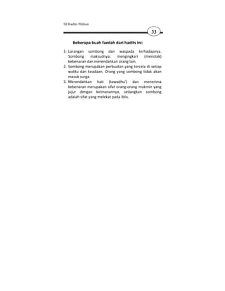 50 Hadits Pilihan

                                               33

      Beberapa buah faedah dari hadits ini:
1. Larangan sombong dan waspada terhadapnya.
   Sombong       maksudnya;    mengingkari (menolak)
   kebenaran dan merendahkan orang lain.
2. Sombong merupakan perbuatan yang tercela di setiap
   waktu dan keadaan. Orang yang sombong tidak akan
   masuk surga.
3. Merendahkan hati (tawadhu') dan menerima
   kebenaran merupakan sifat orang-orang mukmin yang
   jujur dengan keimanannya, sedangkan sombong
   adalah sifat yang melekat pada Iblis.
 