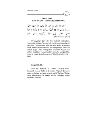 50 Hadits Pilihan

                                                        34

               HADITS NO: 17
       KEUTAMAAN TAUHID & BAHAYA SYIRIK

                         ِ ِ َِ ِ ِ
 :‫ﻪُ ﻋ ْﻨـﻬﻤﺎ ﻗَﺎل‬‫ﻪ رﺿﻲ اﻟﻠ‬‫71( ﻋﻦ ﺟﺎﺑِﺮ ﺑْﻦ ﻋْﺒﺪ اﻟﻠ‬
   َ َُ َ              َ َ                     َ َْ
     َ ِ ُِ ْ                ِ                 ِ َ
ً‫ﻪَ ﻻَ ﻳُﺸﺮك ﺑِﻪ ﺷْﻴﺌﺎ‬‫ﻪ ﻳَـﻘﻮل: ﻣﻦ ﻟَﻘﻲ اﻟﻠ‬‫ﺳﻤﻌﺖ رﺳﻮل اﻟﻠ‬
                           َ َْ ُ ُ
                                                             ِ
                                                    ُْ َ ُ ْ َ
                      ِ ُِ ْ       ِ
 ‫ﺎر‬‫ﺔ, وﻣﻦ ﻟَﻘﻴَﻪُ ﻳُﺸﺮكِ ﺑِﻪ دﺧﻞ اﻟﻨ‬‫دﺧﻞ اﻟﺠﻨ‬    ََ
 َ         َ ََ                           ْ ََ             َ ََ
                                      .((93)-152 :‫) صحيح مسلم‬

       Diriwayatkan dari Jabir bin Abdullah radhiallahu
'anhuma ia berkata, 'Aku pernah mendengar Rasulullah
bersabda, "Barangsiapa yang bertemu Allah      dengan
tidak menyekutukan sesuatu pun dengan-Nya, maka ia
masuk surga. Dan barangsiapa berjumpa dengan-Nya
dalam keadaan menyekutukan sesuatu dengan-Nya,
maka ia masuk ke dalam neraka." (shahih Muslim: 152 –
(93)).



      Perawi Hadits
     Jabir bin Abdullah Al Anshari. Sahabat mulia.
Berbai'at kepada Nabi      di malam 'Aqabah bersama
ayahnya. Ia juga termasuk peserta bai'at 'Ridhwan' (bai'at
yang dilaksanakan di bawah pohon 'Ridhwan' untuk
membela Utsman).
 