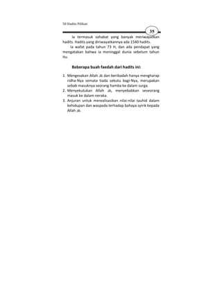 50 Hadits Pilihan

                                                  35
      Ia termasuk sahabat yang banyak meriwayatkan
hadits. Hadits yang diriwayatkannya ada 1540 hadits.
     Ia wafat pada tahun 73 H, dan ada pendapat yang
mengatakan bahwa ia meninggal dunia sebelum tahun
itu.

      Beberapa buah faedah dari hadits ini:
1. Mengesakan Allah dan beribadah hanya mengharap
   ridha-Nya semata tiada sekutu bagi-Nya, merupakan
   sebab masuknya seorang hamba ke dalam surga.
2. Menyekutukan Allah      , menyebabkan seseorang
   masuk ke dalam neraka.
3. Anjuran untuk merealisasikan nilai-nilai tauhid dalam
   kehidupan dan waspada terhadap bahaya syirik kepada
   Allah .
 