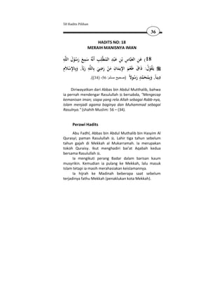 50 Hadits Pilihan

                                                        36

                    HADITS NO: 18
                MERAIH MANISNYA IMAN

‫ﻪ‬‫ﻪُ ﺳﻤﻊ رﺳﻮل اﻟﻠ‬‫ﻠِﺐ أَﻧ‬‫ﺎس ﺑْﻦ ﻋ ْﺒﺪ اﻟﻤﻄ‬‫81( ﻋﻦ اﻟﻌﺒ‬
ِ َ
       ُْ َ َ َ
                ِ         ِ ُ ِ َ ِ ِ َ َِ
                  ِ        ِ        ِ ِ
‫ﻪ رﺑّﺎً, وﺑِﺎﻹﺳﻼَِم‬‫ﻳَـﻘﻮل: ذاق ﻃَﻌﻢ اﻹﻳﻤﺎن ﻣﻦ رﺿﻲ ﺑِﺎﻟﻠ‬
     ِْ َ َ               َ َ ْ َ َ َ ْ َ َ ُ ُْ
                                           ‫ ٍ َ ُ ﻻ‬ َ ُ ‫ِ ﺎ َﺑ‬
                    .((34) -56 :‫دﻳﻨ ً, وِﻤﺤﻤﺪ رﺳﻮ ً )صحيح مسلم‬

     Diriwayatkan dari Abbas bin Abdul Mutthalib, bahwa
ia pernah mendengar Rasulullah bersabda, "Mengecap
kemanisan iman; siapa yang rela Allah sebagai Rabb-nya,
Islam menjadi agama baginya dan Muhammad sebagai
Rasulnya." (shahih Muslim: 56 – (34).


      Perawi Hadits
      Abu Fadhl, Abbas bin Abdul Muthalib bin Hasyim Al
Qurasyi; paman Rasulullah . Lahir tiga tahun sebelum
tahun gajah di Mekkah al Mukarramah. Ia merupakan
tokoh Quraisy. Ikut menghadiri bai'at Aqabah kedua
bersama Rasulullah .
      Ia mengikuti perang Badar dalam barisan kaum
musyrikin. Kemudian ia pulang ke Mekkah, lalu masuk
Islam tetapi ia masih merahasiakan keislamannya.
      Ia hijrah ke Madinah beberapa saat sebelum
terjadinya fathu Mekkah (penaklukan kota Mekkah).
 