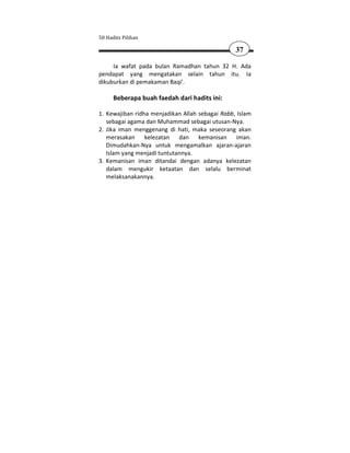 50 Hadits Pilihan

                                                 37

     Ia wafat pada bulan Ramadhan tahun 32 H. Ada
pendapat yang mengatakan selain tahun itu. Ia
dikuburkan di pemakaman Baqi'.

      Beberapa buah faedah dari hadits ini:

1. Kewajiban ridha menjadikan Allah sebagai Rabb, Islam
   sebagai agama dan Muhammad sebagai utusan-Nya.
2. Jika iman menggenang di hati, maka seseorang akan
   merasakan kelezatan dan kemanisan iman.
   Dimudahkan-Nya untuk mengamalkan ajaran-ajaran
   Islam yang menjadi tuntutannya.
3. Kemanisan iman ditandai dengan adanya kelezatan
   dalam mengukir ketaatan dan selalu berminat
   melaksanakannya.
 