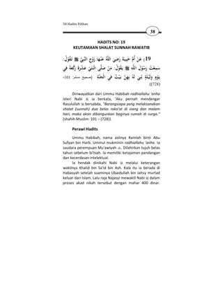 50 Hadits Pilihan

                                                          38

                   HADITS NO: 19
          KEUTAMAAN SHALAT SUNNAH RAWATIB

:‫ﺗَـﻘﻮل‬
 ُ ُْ       ِ َْ َ َ                 ِ
           ‫ﺒِﻲ‬‫ﻪُ ﻋْﻨـﻬﺎ زوج اﻟﻨ‬‫91( ﻋﻦ أُم ﺣﺒِﻴﺒَﺔ رﺿﻲ اﻟﻠ‬
                                     َ َ َ َ  َْ
                                                 ِ َ
‫ﻰ اﺛْـﻨَﺘَﻲ ﻋﺸﺮة َﻛﻌﺔً ﻓﻲ‬‫ﻪ ﻳَـﻘﻮل: ﻣﻦ ﺻﻠ‬‫ﺳﻤﻌﺖ رﺳﻮل اﻟﻠ‬
ِ َ ْ‫ْ َ ْ َ َ ر‬                                               ِ
                             َ ْ َ ُ ُْ                ُْ َ ُ ْ َ
                        ِ ‫ ٌ ِ ﻨ‬ ِ ‫ﻳ ٍ ﻟ ﻠ ٍ ﻨ ﻟﻪ ﺑ‬
-101 :‫ﺔ )صحيح مسلم‬ ‫َـﻮم وَﻴـ َﺔ ﺑُِﻲ َ ُ ِﻬﻦ ﺑَـﻴﺖ ﻓﻲ اﻟْﺠ‬
                           َ            ْ            َ      َْ ْ
                                                         .((728)

      Diriwayatkan dari Ummu Habibah radhiallahu 'anha
isteri Nabi      ia berkata, 'Aku pernah mendengar
Rasulullah bersabda, "Barangsiapa yang melaksanakan
shalat (sunnah) dua belas raka'at di siang dan malam
hari, maka akan dibangunkan baginya rumah di surga."
(shahih Muslim: 101 – (728)).

      Perawi Hadits
     Ummu Habibah, nama aslinya Ramlah binti Abu
Sufyan bin Harb. Ummul mukminin radhiallahu 'anha. Ia
saudara perempuan Mu'awiyah . Dilahirkan tujuh belas
tahun sebelum bi'tsah. Ia memiliki ketajaman pandangan
dan kecerdasan intelektual.
     Ia hendak dinikahi Nabi           melalui keterangan
wakilnya Khalid bin Sa'id bin Ash. Kala itu ia berada di
Habasyah setelah suaminya Ubaidullah bin Jahsy murtad
keluar dari Islam. Lalu raja Najasyi mewakili Nabi dalam
proses akad nikah tersebut dengan mahar 400 dinar.
 
