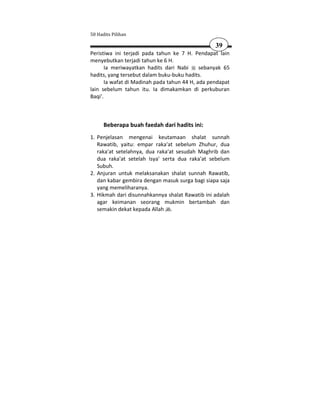 50 Hadits Pilihan

                                                  39
Peristiwa ini terjadi pada tahun ke 7 H. Pendapat lain
menyebutkan terjadi tahun ke 6 H.
       Ia meriwayatkan hadits dari Nabi      sebanyak 65
hadits, yang tersebut dalam buku-buku hadits.
       Ia wafat di Madinah pada tahun 44 H, ada pendapat
lain sebelum tahun itu. Ia dimakamkan di perkuburan
Baqi'.



      Beberapa buah faedah dari hadits ini:
1. Penjelasan mengenai keutamaan shalat sunnah
   Rawatib, yaitu: empar raka'at sebelum Zhuhur, dua
   raka'at setelahnya, dua raka'at sesudah Maghrib dan
   dua raka'at setelah Isya' serta dua raka'at sebelum
   Subuh.
2. Anjuran untuk melaksanakan shalat sunnah Rawatib,
   dan kabar gembira dengan masuk surga bagi siapa saja
   yang memeliharanya.
3. Hikmah dari disunnahkannya shalat Rawatib ini adalah
   agar keimanan seorang mukmin bertambah dan
   semakin dekat kepada Allah .
 