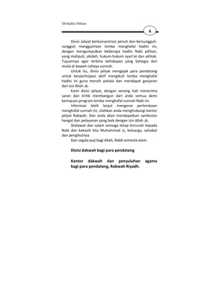 50 Hadits Pilihan

                                                   4

      Divisi Jaliyat berkonsentrasi penuh dan bersungguh-
sungguh menggulirkan lomba menghafal hadits ini,
dengan mengumpulkan beberapa hadits Nabi pilihan,
yang meliputi; akidah, hukum-hukum syari'at dan akhlak.
Tujuannya agar terbina kehidupan yang bahagia dan
mulia di bawah cahaya sunnah.
      Untuk itu, divisi jaliyat mengajak para pendatang
untuk berpartisipasi aktif mengikuti lomba menghafal
hadits ini guna meraih pahala dan mendapat ganjaran
dari sisi Allah .
      Kami divisi jaliyat, dengan senang hati menerima
saran dan kritik membangun dari anda semua demi
kemajuan program lomba menghafal sunnah Nabi ini.
      Informasi lebih lanjut mengenai perlombaan
menghafal sunnah ini, silahkan anda menghubungi kantor
jaliyat Rabwah. Dan anda akan mendapatkan sambutan
hangat dan pelayanan yang baik dengan izin Allah .
      Shalawat dan salam semoga tetap tercurah kepada
Nabi dan kekasih kita Muhammad , keluarga, sahabat
dan pengikutnya.
      Dan segala puji bagi Allah, Rabb semesta alam.

      Divisi dakwah bagi para pendatang

      Kantor dakwah dan penyuluhan               agama
      bagi para pendatang, Rabwah Riyadh.
 