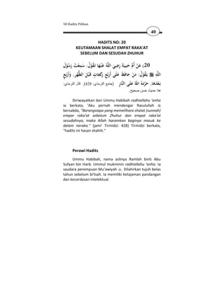 50 Hadits Pilihan

                                                          40

                 HADITS NO: 20
        KEUTAMAAN SHALAT EMPAT RAKA'AT
          SEBELUM DAN SESUDAH ZHUHUR

 َ ُْ َ ُ ْ ِ َ ُ ُْ َ َ               ِ
‫ﻪُ ﻋْﻨـﻬﺎ ﺗَـﻘﻮل: ﺳﻤﻌﺖ رﺳﻮل‬‫02( ﻋﻦ أُم ﺣﺒﻴﺒَﺔَ رﺿﻲ اﻟﻠ‬
                                     َ َ َ  َْ
ٍ ْ َ ِ ْ َ ٍ َ َ‫ُ ْ ُ َ ْ َ َ َ َ ِ ر‬                      ِ
‫ﻬﺮ, وأَرﺑَﻊ‬‫ﻪ ﻳَـﻘﻮل: ﻣﻦ ﺣﺎﻓَﻆ ﻋﻠَﻰ أَرﺑْﻊ َﻛﻌﺎت ﻗَـ ْﺒﻞ اﻟﻈ‬‫اﻟﻠ‬
                                         ِ ‫ َﻪ اﷲ َﻠ ﻨ‬ َ َ َ ْ ‫ﺑ‬
:‫ﺎر )جامع الترمذي: 824(, قال الترمذي‬‫َـﻌﺪﻫﺎ, ﺣﺮﻣ ُ ُ ﻋ َﻰ اﻟ‬
                                           .‫ھذا حديث حسن صحيح‬

     Diriwayatkan dari Ummu Habibah radhiallahu 'anha
ia berkata, 'Aku pernah mendengar Rasulullah
bersabda, "Barangsiapa yang memelihara shalat (sunnah)
empar raka'at sebelum Zhuhur dan empat raka'at
sesudahnya, maka Allah haramkan baginya masuk ke
dalam neraka." (jami' Tirmidzi: 428) Tirmidzi berkata,
"hadits ini hasan shahih."



      Perawi Hadits
     Ummu Habibah, nama aslinya Ramlah binti Abu
Sufyan bin Harb. Ummul mukminin radhiallahu 'anha. Ia
saudara perempuan Mu'awiyah . Dilahirkan tujuh belas
tahun sebelum bi'tsah. Ia memiliki ketajaman pandangan
dan kecerdasan intelektual.
 