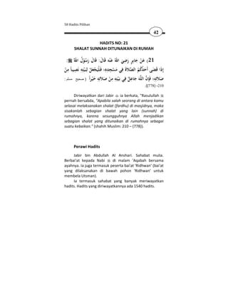 50 Hadits Pilihan

                                                             42

                 HADITS NO: 21
      SHALAT SUNNAH DITUNAIKAN DI RUMAH

                                             ِ ٍ
   : ‫12( ﻋﻦ ﺟﺎﺑِﺮ رﺿﻲ اﷲُ ﻋ ْﻨﻪ ﻗَﺎل: ﻗَﺎل رﺳﻮل اﷲ‬
           ُ ُْ َ َ َ َ                     َ َ َ َْ
    ِ ِ ِ
‫إِذا ﻗَﻀﻰ أَﺣﺪﻛﻢ اﻟﺼﻼَة ﻓِﻲ ﻣﺴﺠﺪﻩِ؛ ﻓَـﻠْﻴَﺠﻌﻞ ﻟِﺒَـْﻴﺘِﻪ ﻧَﺼﻴﺒﺎً ﻣﻦ‬
                                    ِِ
 ْ                    ْ َْ             ْ َ َ  ُ ُُ َ َ َ
                      ‫ ﻠﻪ َ ِ ٌ ﻓ ﺑ ْﺘ ِ ِ ْ َﻼﺗ ِ َ ْ ا‬ ِ‫َ ﻼﺗ ِ ﻓ‬
: ‫ َ ﺟﺎﻋﻞ ِﻲ َـﻴِﻪ ﻣﻦ ﺻ َ ِﻪ ﺧﻴﺮً ) صحيح مسلم‬ ‫ﺻ َِﻪ؛ َﺈن اﻟ‬
                                                       .((778) -210

      Diriwayatkan dari Jabir  ia berkata, "Rasulullah
pernah bersabda, "Apabila salah seorang di antara kamu
selasai melaksanakan shalat (fardhu) di masjidnya, maka
sisakanlah sebagian shalat yang lain (sunnah) di
rumahnya, karena sesungguhnya Allah menjadikan
sebagian shalat yang ditunaikan di rumahnya sebagai
suatu kebaikan." (shahih Muslim: 210 – (778)).



      Perawi Hadits
     Jabir bin Abdullah Al Anshari. Sahabat mulia.
Berbai'at kepada Nabi       di malam 'Aqabah bersama
ayahnya. Ia juga termasuk peserta bai'at 'Ridhwan' (bai'at
yang dilaksanakan di bawah pohon 'Ridhwan' untuk
membela Utsman).
     Ia termasuk sahabat yang banyak meriwayatkan
hadits. Hadits yang diriwayatkannya ada 1540 hadits.
 