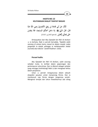50 Hadits Pilihan

                                                          44

                HADITS NO: 22
        KEUTAMAAN SHALAT TAHIYAT MASJID

               ِ ِ           ِِ
ُ‫ﻪُ ﻋ ْﻨﻪ‬‫22( ﻋﻦ أَﺑِﻲ ﻗَـﺘَﺎدة ﺑْﻦ رﺑْﻌﻲ اﻷﻧْﺼﺎري رﺿﻲ اﻟﻠ‬
     َ        َ َ  َ ْ  ِ ََ                       َْ
 ‫ﺒِﻲ : إِذا دﺧﻞ أَﺣﺪﻛﻢ اﻟْﻤﺴﺠﺪ؛ ﻓَﻼ ﻳَﺠﻠِﺲ‬‫ﻗَﺎل: ﻗَﺎل اﻟﻨ‬
                  ِ
 ْ ْ َ َ ْ َ ُ ُُ َ َ َ َ َ                          َ َ
                     .(1163 :‫ﻲ ﻛﻌَـﻴﻦ )صحيح البخاري‬ ‫ﻰ ﻳُﺼ‬ ‫ﺣ‬
                                               ِ ْ ‫َ ﺘ َﻠ َ رْ َﺘ‬
                                                       َ
      Diriwayatkan dari Abu Qatadah bin Rib'i Al Anshari
   ia berkata, Nabi     pernah bersabda, "Apabila salah
seorang di antara kamu masuk ke dalam masjid, maka
janganlah ia duduk sehingga ia melaksanakan shalat
(sunnah) dua raka'at." (shahih Bukhari: 1163).



      Perawi hadits

     Abu Qatadah bin Rib'I Al Anshari, salah seorang
sahabat mulia. Ia terlibat dalam peperangan dan
pertempuran seluruhnya. Dan ia dikenal sebagai sahabat
yang menjaga (melindungi) Nabi dan mengawal beliau
dalam perjalanan.
     Umar       pernah mengutusnya dalam sebuah
ekspedisi pasukan untuk menyerang Persia. Dan ia
membunuh raja Persia dengan tangannya sendiri.
Mengenai tempat dan tahun kewafatannya ada silang
 