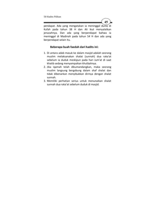 50 Hadits Pilihan

                                                45
pendapat. Ada yang mengatakan ia meninggal dunia di
Kufah pada tahun 38 H dan Ali ikut menyalatkan
jenazahnya. Dan ada yang berpendapat bahwa ia
meninggal di Madinah pada tahun 54 H dan ada yang
berpendapat selain itu.

      Beberapa buah faedah dari hadits ini:
1. Di antara adab masuk ke dalam masjid adalah seorang
   muslim melaksanakan shalat (sunnah) dua raka'at
   sebelum ia duduk meskipun pada hari Jum'at di saat
   khatib sedang menyampaikan khutbahnya.
2. Jika iqamah telah dikumandangkan, maka seorang
   muslim langsung bergabung dalam shaf shalat dan
   tidak dibenarkan menyibukkan dirinya dengan shalat
   sunnah.
3. Memiliki perhatian serius untuk menunaikan shalat
   sunnah dua raka'at sebelum duduk di masjid.
 