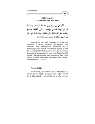 50 Hadits Pilihan

                                                                      46

                     HADITS NO: 23
                KEUTAMAAN SHALAT JUM'AT

ِ ُ                                  ِ
‫32( ﻋﻦ أَﺑِﻲ ﻫﺮﻳْـﺮة رﺿﻲ اﷲُ ﻋْﻨﻪُ ﻗَﺎل: ﻗَﺎل رﺳﻮل اﷲ‬
      ُْ َ َ َ َ                   َ َ ََ َ ُ ْ ْ َ
ََ ْ          َُ ُ            َ ُ ُ ََ ْ  َ َْ
‫: ﻣﻦ ﺗَـﻮﺿﺄَ ﻓَﺄَﺣﺴﻦ اﻟْﻮﺿﻮء, ﺛُﻢ أَﺗَﻰ اﻟْﺠﻤﻌﺔَ؛ ﻓَﺎﺳﺘَﻤﻊ‬
            ِ         َ ِ َ َِ ُ ُ َ َ                             ِ
ْ ََ ٍ
‫ﺎم, وﻣﻦ‬‫وأَﻧْﺼﺖ؛ ﻏُﻔﺮ ﻟَﻪُ ﻣﺎ ﺑَـ ْﻴـﻨَﻪُ وﺑَـ ْﻴﻦ اﻟْﺠﻤﻌﺔ, وزﻳﺎدةُ ﺛَﻼَﺛَﺔ أَﻳ‬
                                                           َ َ َ َ َ
                   .((857)-27: ‫ﻣﺲ اﻟْﺤﺼﻰ؛ ﻓَـﻘﺪ ﻟَﻐَﺎ )صحيح مسلم‬
                                                            َْ َ َ  َ
      Diriwayatkan dari Abu Hurairah        ia berkata,
Rasulullah      pernah bersabda, "Barangsiapa yang
berwudhu' dan membaguskan wudhu'nya lalu ia
mendatangi shalat Jum'at. Kemudian (di masjid) ia diam
dan mendengarkan khutbah, maka akan diampuni dosa-
dosanya di antara dua Jum'at (satu pekan) dan ditambah
tiga hari. Dan barangsiapa yang memainkan batu kerikil
berarti ia telah melakukan perbuatan yang sia-sia."
(shahih Muslim: 27 – (857)).



       Perawi Hadits
      Abu Hurairah; Abdurrahman bin Shakhr Al Dausi Al
Yamani perawi (hadits) di dalam Islam. Diberi kunyah
(biasa dipanggil) Abu Hurairah, karena ia suka bermain-
 