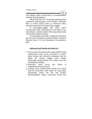 50 Hadits Pilihan

                                                   47
main dengan seekor kucing betina. Ia mengembalakan
kambing untuk keluarganya.
       Masuk Islam tahun ke 7 H sewaktu terjadi peristiwa
penaklukan perkampungan Yahudi Khaibar. Menyertai
Nabi       selama empat tahun. Ia menemani beliau
kemanapun pergi dan di manapun beliau singgah.
       Ia bersungguh-sungguh dan intens dalam
meriwayatkan hadits. Memelihara ilmu dari Nabi ilmu
yang banyak. Ia adalah sahabat Nabi yang paling banyak
meriwayatkan hadits dari beliau.
       Ia meriwayatkan dari Nabi sebanyak 5374 hadits
dan termasuk ahli fiqihnya penduduk Madinah. Wafat di
Madinah tahun 57 H dan dimakamkan di perkuburan
Baqi'.


      Beberapa buah faedah dari hadits ini:
1. Anjuran untuk menyempurnakan wudhu ketika hendak
   melaksanakan shalat Jum'at, memahami isi nasihat
   dalam khutbah dan konsentrasi beribadah. Baik itu
   ibadah hati maupun anggota tubuh. Ibadah
   dilaksanakan dengan khusyu' dan tenang. Diam dan
   mendengarkan khutbah.
2. Keutamaan     shalat  Jum'at,  dan bahwa       ia
   menghapuskan dosa-dosa kecil.
3. Larangan untuk menyia-nyiakan pahala dan ucapan
   yang tak bermanfaat serta segala hal yang dapat
   menyibukkan pikiran dan hati saat khutbah
   dikumandangkan. Seperti; memainkan kerikil atau
 