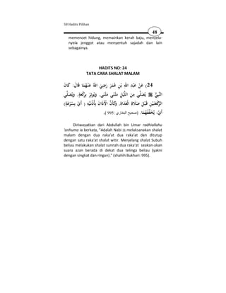 50 Hadits Pilihan

                                                                     48
   memencet hidung, memainkan kerah baju, menyela-
   nyela jenggot atau menyentuh sajadah dan lain
   sebagainya.



                       HADITS NO: 24
                 TATA CARA SHALAT MALAM

                                ِ            ِ َِ َ
َ َ َ َُ َ                   َ َ ََُ ِ
‫42( ﻋﻦ ﻋ ْﺒﺪ اﷲ ﺑْﻦ ﻋﻤﺮ رﺿﻲ اﷲُ ﻋ ْﻨـﻬﻤﺎ ﻗَﺎل: ﻛﺎن‬     ْ
         ٍ                                           ِ
‫ﻲ‬‫ْﻴﻞ ﻣﺜْـﻨَﻰ ﻣﺜْـﻨَﻰ, وﻳُﻮﺗِﺮ ﺑَِﻛﻌﺔ, وﻳُﺼﻠ‬‫ﻲ ﻣﻦ اﻟﻠ‬‫ﻳُﺼﻠ‬            ‫ﺒِﻲ‬‫اﻟﻨ‬
   َ َ َ ْ‫َ ُ ﺮ‬                   َ َ ِ َ                َ            
 ٍَ            ِ            َ ْ  َ‫ﺮْ َ ِ َ َ َ ِ َ ِ و‬
(‫ﻛﻌﺘَـْﻴﻦ ﻗَـ ْﺒﻞ ﺻﻼة اﻟْﻐَﺪاة, َﻛﺄَن اﻷَذَان ﺑِﺄُذُﻧَـ ْﻴﻪ ) أَي ﺑِﺴﺮﻋﺔ‬ ‫اﻟ‬
    ُْ ْ
                                                           َ ُُَ ْ
                                .( 995: ‫أَي: ﻳُﺨﻔﻔﻬﻤﺎ. )صحيح البخاري‬

      Diriwayatkan dari Abdullah bin Umar radhiallahu
'anhuma ia berkata, "Adalah Nabi melaksanakan shalat
malam dengan dua raka'at dua raka'at dan ditutup
dengan satu raka'at shalat witir. Menjelang shalat Subuh
beliau melakukan shalat sunnah dua raka'at seakan-akan
suara azan berada di dekat dua telinga beliau (yakni
dengan singkat dan ringan)." (shahih Bukhari: 995).
 