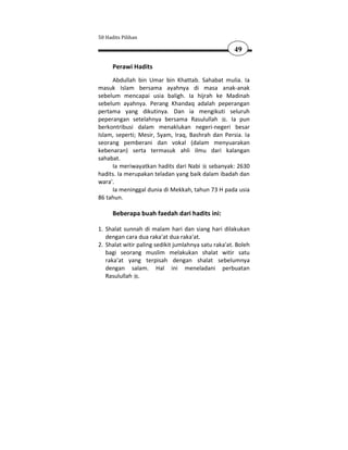 50 Hadits Pilihan

                                                     49

      Perawi Hadits
     Abdullah bin Umar bin Khattab. Sahabat mulia. Ia
masuk Islam bersama ayahnya di masa anak-anak
sebelum mencapai usia baligh. Ia hijrah ke Madinah
sebelum ayahnya. Perang Khandaq adalah peperangan
pertama yang dikutinya. Dan ia mengikuti seluruh
peperangan setelahnya bersama Rasulullah . Ia pun
berkontribusi dalam menaklukan negeri-negeri besar
Islam, seperti; Mesir, Syam, Iraq, Bashrah dan Persia. Ia
seorang pemberani dan vokal (dalam menyuarakan
kebenaran) serta termasuk ahli ilmu dari kalangan
sahabat.
     Ia meriwayatkan hadits dari Nabi sebanyak: 2630
hadits. Ia merupakan teladan yang baik dalam ibadah dan
wara'.
     Ia meninggal dunia di Mekkah, tahun 73 H pada usia
86 tahun.

      Beberapa buah faedah dari hadits ini:

1. Shalat sunnah di malam hari dan siang hari dilakukan
   dengan cara dua raka'at dua raka'at.
2. Shalat witir paling sedikit jumlahnya satu raka'at. Boleh
   bagi seorang muslim melakukan shalat witir satu
   raka'at yang terpisah dengan shalat sebelumnya
   dengan salam. Hal ini meneladani perbuatan
   Rasulullah .
 