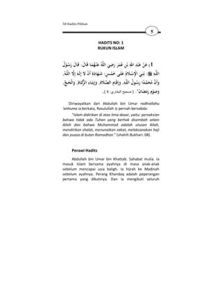 50 Hadits Pilihan

                                                                        5

                            HADITS NO: 1
                            RUKUN ISLAM


                                           ِ                ِ َِ َ
‫ﻪُ ﻋْﻨـﻬﻤـﺎ ﻗَـﺎل: ﻗَـﺎل رﺳـﻮل‬‫1( ﻋﻦ ﻋ ْﺒﺪ اﷲ ﺑْﻦ ﻋُﻤﺮ رﺿﻲ اﻟﻠ‬
 ُ َُْ َ َ َُ َ                          َ َ ََ ِ                    ْ
,ُ‫ــﻪ‬‫ــﻪ : ﺑُﻨِــﻲ اﻹﺳــﻼم ﻋﻠَــﻰ ﺧﻤــﺲ: ﺷــﻬﺎدةِ أَن ﻻ إِﻟَــﻪَ إِﻻ اﻟﻠ‬‫اﻟﻠ‬
                       َ ْ َ َ َ ٍ ْ َ َ ُ َ ْ ِْ َ                       ِ
   َ َ َ‫ َ َ ِ ﺰ‬ ِ َ ِ ُ ُ َ ً  َ ُ  َ
,‫ﻛــﺎةِ, واﻟْﺤـﺞ‬ ‫ــﻪ, وإِﻗَــﺎم اﻟﺼــﻼةِ, وإِﻳﺘَــﺎء اﻟ‬‫وأَن ﻣﺤﻤـﺪا رﺳــﻮل اﻟﻠ‬
                                     .( 8 :‫وﺻﻮم رﻣﻀﺎن". ) صحيح البخاري‬   ِ
                                                                  َ َ ََ ْ َ َ
    Diriwayatkan dari Abdullah bin Umar radhiallahu
'anhuma ia berkata, Rasulullah pernah bersabda:
     “Islam didirikan di atas lima dasar, yaitu: persaksian
bahwa tidak ada Tuhan yang berhak disembah selain
Allah dan bahwa Muhammad adalah utusan Allah,
mendirikan shalat, menunaikan zakat, melaksanakan haji
dan puasa di bulan Ramadhan." (shahih Bukhari: 08).


       Perawi Hadits
     Abdullah bin Umar bin Khattab. Sahabat mulia. Ia
masuk Islam bersama ayahnya di masa anak-anak
sebelum mencapai usia baligh. Ia hijrah ke Madinah
sebelum ayahnya. Perang Khandaq adalah peperangan
pertama yang dikutinya. Dan ia mengikuti seluruh
 