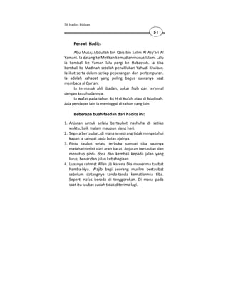 50 Hadits Pilihan

                                                   51

      Perawi Hadits
      Abu Musa; Abdullah bin Qais bin Salim Al Asy'ari Al
Yamani. Ia datang ke Mekkah kemudian masuk Islam. Lalu
ia kembali ke Yaman lalu pergi ke Habasyah. Ia tiba
kembali ke Madinah setelah penaklukan Yahudi Khaibar.
Ia ikut serta dalam setiap peperangan dan pertempuran.
Ia adalah sahabat yang paling bagus suaranya saat
membaca al Qur'an.
      Ia termasuk ahli ibadah, pakar fiqih dan terkenal
dengan kezuhudannya.
      Ia wafat pada tahun 44 H di Kufah atau di Madinah.
Ada pendapat lain ia meninggal di tahun yang lain.

      Beberapa buah faedah dari hadits ini:
1. Anjuran untuk selalu bertaubat nashuha di setiap
   waktu, baik malam maupun siang hari.
2. Segera bertaubat, di mana seseorang tidak mengetahui
   kapan ia sampai pada batas ajalnya.
3. Pintu taubat selalu terbuka sampai tiba saatnya
   matahari terbit dari arah barat. Anjuran bertaubat dan
   menutup pintu dosa dan kembali kepada jalan yang
   lurus, benar dan jalan kebahagiaan.
4. Luasnya rahmat Allah      karena Dia menerima taubat
   hamba-Nya. Wajib bagi seorang muslim bertaubat
   sebelum datangnya tanda-tanda kematiannya tiba.
   Seperti nafas berada di tenggorokan. Di mana pada
   saat itu taubat sudah tidak diterima lagi.
 