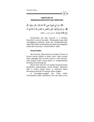 50 Hadits Pilihan

                                                                52

                 HADITS NO: 26
       MENINGGALKAN DUSTA SAAT BERPUASA

ِ ُ                                   ِ
‫ﻪ‬‫ﻪُ ﻋ ْﻨﻪُ ﻗَﺎل: ﻗَﺎل رﺳﻮل اﻟﻠ‬‫62( ﻋﻦ أَﺑِﻲ ﻫﺮﻳْـﺮةَ رﺿﻲ اﻟﻠ‬
       ُْ َ َ َ َ                   َ َ َ َُ ْ ْ َ
‫ﻪ ﺣﺎﺟ ٌ ﻓﻲ أَن‬‫: ﻣﻦ ﻟَﻢ ﻳَﺪع ﻗَـﻮل اﻟﺰور واﻟْﻌﻤﻞ ﺑِﻪ؛ ﻓَـﻠَْﻴﺲ ﻟِﻠ‬
ْ ْ ِ ‫َ ِ َ َﺔ‬               ِ
                                  َ ََ َ ِ  َ ْ ْ َ ْ ْ َ
                      .(1903 : ‫َ َع َﻌﺎﻣ ُ وﺷﺮ َ ُ ) صحيح البخاري‬
                                                    ‫ﻳﺪ َ ﻃ َ َﻪ َ َ َاﺑﻪ‬

     Diriwayatkan dari Abu Hurairah       ia berkata,
Rasulullah pernah bersabda, "Barangsiapa yang tidak
meninggalkan perkataan dusta dan mengamalkannya,
maka Allah tidak membutuhkan dia dalam meninggalkan
makan dan minumnya." (shahih Bukhari: 1903).

      Perawi Hadits
      Abu Hurairah; Abdurrahman bin Shakhr Al Dausi Al
Yamani perawi (hadits) di dalam Islam. Diberi kunyah
(biasa dipanggil) Abu Hurairah, karena ia suka bermain-
main dengan seekor kucing betina. Ia mengembalakan
kambing untuk keluarganya.
      Masuk Islam tahun ke 7 H sewaktu terjadi peristiwa
penaklukan perkampungan Yahudi Khaibar. Menyertai
Nabi      selama empat tahun. Ia menemani beliau
kemanapun pergi dan di manapun beliau singgah.
      Ia bersungguh-sungguh dan intens dalam
meriwayatkan hadits. Memelihara ilmu dari Nabi ilmu
 