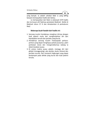 50 Hadits Pilihan

                                                 53
yang banyak. Ia adalah sahabat Nabi       yang paling
banyak meriwayatkan hadits dari beliau.
       Ia meriwayatkan dari Nabi sebanyak 5374 hadits
dan termasuk ahli fiqihnya penduduk Madinah. Wafat di
Madinah tahun 57 H dan dimakamkan di perkuburan
Baqi'.

      Beberapa buah faedah dari hadits ini:
1. Seorang muslim hendaknya menghiasi dirinya dengan
   budi pekerti mulia dan menghindarkan diri dari
   kepribadian tercela dan perilaku yang buruk.
2. Hendaknya seorang muslim mewaspadai perkara-
   perkara yang dapat menghapus pahala puasanya, yakni
   perkataan dusta dan mengamalkannya sedang ia
   dalam keadaan puasa.
3. Di antara makna puasa adalah; menjaga diri dari
   ghibah (menggunjing), adu domba, dusta, khianat dan
   perilaku tercela. Dan menjauhi lingkungan yang dapat
   berdampak pada akhlak yang buruk dan budi pekerti
   tercela.
 