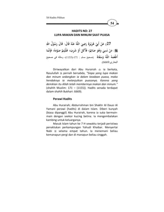 50 Hadits Pilihan

                                                              54

                HADITS NO: 27
       LUPA MAKAN DAN MINUM SAAT PUASA

ِ ُ                                   ِ
‫ﻪُ ﻋ ْﻨﻪُ ﻗَﺎل: ﻗَﺎل رﺳﻮل اﷲ‬‫72( ﻋﻦ أَﺑِﻲ ﻫﺮﻳْـﺮةَ رﺿﻲ اﻟﻠ‬
         ُْ َ َ َ َ                 َ َ َ َُ ْ ْ َ
                                                           ِ
‫ﻤﺎ‬‫: ﻣﻦ ﻧَﺴﻲ وﻫﻮ ﺻﺎﺋِﻢ؛ ﻓَﺄَﻛﻞ أَو ﺷﺮب؛ ﻓَـﻠْﻴُﺘِﻢ ﺻﻮﻣﻪُ؛ ﻓَِﺈﻧ‬
 َ          َ َْ           َ ِ َ ْ َ َ ٌ َ َُ َ َ ْ َ
‫ ُ وﺳﻘ ُ )صحيح مسلم : 171-)5511(، ومثله في صحيح‬ ‫َﻃْﻌﻤ ُ اﻟ‬
                                                  ‫أ َ َ ﻪ ﻠﻪ َ َ َ ﺎﻩ‬
                                                     .(6669:‫البخاري‬

     Diriwayatkan dari Abu Hurairah        ia berkata,
Rasulullah pernah bersabda, "Siapa yang lupa makan
dan minum sedangkan ia dalam keadaan puasa, maka
hendaknya ia melanjutkan puasanya. Karena yang
demikian itu Allah telah memberinya makan dan minum."
(shahih Muslim: 171 – (1155)). Hadits senada terdapat
dalam shahih Bukhari: 6669).

      Perawi Hadits
      Abu Hurairah; Abdurrahman bin Shakhr Al Dausi Al
Yamani perawi (hadits) di dalam Islam. Diberi kunyah
(biasa dipanggil) Abu Hurairah, karena ia suka bermain-
main dengan seekor kucing betina. Ia mengembalakan
kambing untuk keluarganya.
      Masuk Islam tahun ke 7 H sewaktu terjadi peristiwa
penaklukan perkampungan Yahudi Khaibar. Menyertai
Nabi      selama empat tahun. Ia menemani beliau
kemanapun pergi dan di manapun beliau singgah.
 