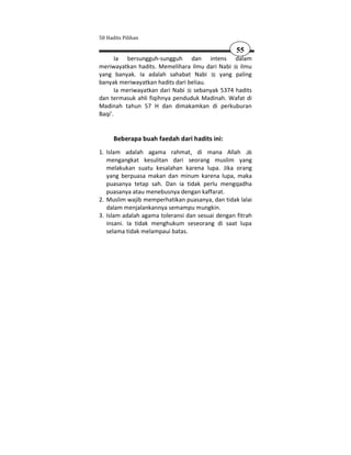 50 Hadits Pilihan

                                                  55
       Ia bersungguh-sungguh dan intens dalam
meriwayatkan hadits. Memelihara ilmu dari Nabi ilmu
yang banyak. Ia adalah sahabat Nabi       yang paling
banyak meriwayatkan hadits dari beliau.
       Ia meriwayatkan dari Nabi sebanyak 5374 hadits
dan termasuk ahli fiqihnya penduduk Madinah. Wafat di
Madinah tahun 57 H dan dimakamkan di perkuburan
Baqi'.


      Beberapa buah faedah dari hadits ini:
1. Islam adalah agama rahmat, di mana Allah
   mengangkat kesulitan dari seorang muslim yang
   melakukan suatu kesalahan karena lupa. Jika orang
   yang berpuasa makan dan minum karena lupa, maka
   puasanya tetap sah. Dan ia tidak perlu mengqadha
   puasanya atau menebusnya dengan kaffarat.
2. Muslim wajib memperhatikan puasanya, dan tidak lalai
   dalam menjalankannya semampu mungkin.
3. Islam adalah agama toleransi dan sesuai dengan fitrah
   insani. Ia tidak menghukum seseorang di saat lupa
   selama tidak melampaui batas.
 