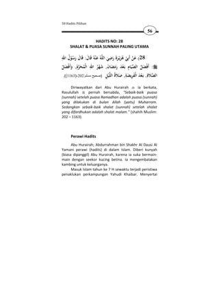 50 Hadits Pilihan

                                                        56

                 HADITS NO: 28
     SHALAT & PUASA SUNNAH PALING UTAMA

ِ ُ                                  ِ
‫ﻪُ ﻋ ْﻨﻪُ ﻗَﺎل: ﻗَﺎل رﺳﻮل اﷲ‬‫82( ﻋﻦ أَﺑِﻲ ﻫﺮﻳْـﺮة رﺿﻲ اﻟﻠ‬
      ُْ َ َ َ َ                  َ َ ََ َ ُ ْ ْ َ
                 ِ َْ َ َ َْ ِ 
‫: أَﻓْﻀﻞ اﻟﺼﻴَﺎم ﺑَـﻌﺪ رﻣﻀﺎن, ﺷﻬﺮ اﷲ اﻟْﻤﺤﺮم, وأَﻓْﻀﻞ‬
ُ َ َ ُَ ُ             ُ              ََ              َُ
 .((1163)-202:‫ﻴﻞ )صحيح مسلم‬ ‫اﻟﺼ َ ِ, َـﻌﺪ ا ْﻔﺮﻳﻀﺔ, ﺻ َ ُ اﻟ‬
                                 ِ ْ ‫ﻼة ﺑ ْ َ ﻟ َ ِ َ ِ َ ﻼة ﻠ‬

     Diriwayatkan dari Abu Hurairah        ia berkata,
Rasulullah      pernah bersabda, "Sebaik-baik puasa
(sunnah) setelah puasa Ramadhan adalah puasa (sunnah)
yang dilakukan di bulan Allah (yaitu) Muharram.
Sedangkan sebaik-baik shalat (sunnah) setelah shalat
yang difardhukan adalah shalat malam." (shahih Muslim:
202 – 1163).



      Perawi Hadits
      Abu Hurairah; Abdurrahman bin Shakhr Al Dausi Al
Yamani perawi (hadits) di dalam Islam. Diberi kunyah
(biasa dipanggil) Abu Hurairah, karena ia suka bermain-
main dengan seekor kucing betina. Ia mengembalakan
kambing untuk keluarganya.
      Masuk Islam tahun ke 7 H sewaktu terjadi peristiwa
penaklukan perkampungan Yahudi Khaibar. Menyertai
 