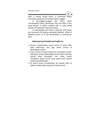 50 Hadits Pilihan

                                                 57
Nabi       selama empat tahun. Ia menemani beliau
kemanapun pergi dan di manapun beliau singgah.
       Ia bersungguh-sungguh dan intens dalam
meriwayatkan hadits. Memelihara ilmu dari Nabi ilmu
yang banyak. Ia adalah sahabat Nabi       yang paling
banyak meriwayatkan hadits dari beliau.
       Ia meriwayatkan dari Nabi sebanyak 5374 hadits
dan termasuk ahli fiqihnya penduduk Madinah. Wafat di
Madinah tahun 57 H dan dimakamkan di perkuburan
Baqi'.

      Beberapa buah faedah dari hadits ini:
1. Anjuran melaksanakan puasa sunnah di bulan Allah
   yakni Muharram, dan juga shalat sunnah di
   pertengahan malam.
2. Puasa sunnah di bulan Muharram merupakan sebaik-
   baik puasa sunnah dibandingkan bulan-bulan selainnya
   setelah bulan Ramadhan. Dan shalat malam
   merupakan shalat sunnah yang paling mulia setelah
   shalat yang difardhukan.
3. Di antara sarana mendekatkan diri kepada Allah
   adalah melaksanakan puasa dan shalat sunnah.
 