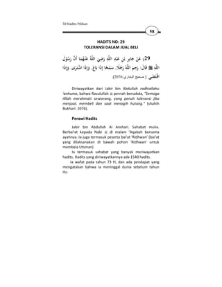 50 Hadits Pilihan

                                                           58

                    HADITS NO: 29
              TOLERANSI DALAM JUAL BELI

 َ ُْ َ  َ ُ َ               ِ ِ ِ
‫ﻪُ ﻋْﻨـﻬﻤﺎ أَن رﺳﻮل‬‫ﻪ رﺿﻲ اﻟﻠ‬ ‫92( ﻋﻦ ﺟﺎﺑِﺮ ﺑْﻦ ﻋْﺒﺪ اﻟ‬
                                               ِ َ َْ
                            َ َ ‫ِ َ ﻠ‬
                                                     ِ         ِ
‫ﻪُ رﺟﻼ, ﺳﻤﺤﺎ إِذا ﺑَﺎع, وإِذَا اﺷﺘَـﺮى, وإِذَا‬‫ﻪ ﻗَﺎل: رﺣﻢ اﻟﻠ‬‫اﻟﻠ‬
     َ َ ْ َ َ َ ً ْ َ ًُ َ                        َ َ َ
                                     .(2076:‫اﻗـَﻀﻰ ) صحيح البخاري‬
                                                             َ ‫ْﺘ‬
     Diriwayatkan dari Jabir bin Abdullah radhiallahu
'anhuma, bahwa Rasulullah pernah bersabda, "Semoga
Allah merahmati seseorang, yang penuh toleransi jika
menjual, membeli dan saat menagih hutang." (shahih
Bukhari: 2076).

      Perawi Hadits
      Jabir bin Abdullah Al Anshari. Sahabat mulia.
Berbai'at kepada Nabi       di malam 'Aqabah bersama
ayahnya. Ia juga termasuk peserta bai'at 'Ridhwan' (bai'at
yang dilaksanakan di bawah pohon 'Ridhwan' untuk
membela Utsman).
      Ia termasuk sahabat yang banyak meriwayatkan
hadits. Hadits yang diriwayatkannya ada 1540 hadits.
     Ia wafat pada tahun 73 H, dan ada pendapat yang
mengatakan bahwa ia meninggal dunia sebelum tahun
itu.
 