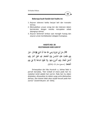 50 Hadits Pilihan

                                                              59

      Beberapa buah faedah dari hadits ini:
1. Anjuran toleransi ketika berjual beli dan transaksi
   lainnya.
2. Memudahkan urusan orang lain dan toleransi dalam
   berinteraksi dengan mereka merupakan sebab
   datangnya rahmat.
3. Anjuran berlemah lembut saat menagih hutang dan
   anjuran untuk membebaskan sebagian hutangnya.



                     HADITS NO: 30
                KEUTAMAAN HARI JUM'AT

                                     ِ
‫ﺒِﻲ ﻗَﺎل: ﺧ ْﻴـﺮ‬‫03( ﻋﻦ أَﺑِﻲ ﻫﺮﻳْـﺮةَ رﺿﻲ اﷲُ ﻋْﻨﻪُ أَن اﻟﻨ‬
                 َ
ُ َ َ                              َ َ َ َُ ْ ْ َ
‫ﻳَـﻮٍم ﻃَﻠَﻌﺖ ﻋﻠَْﻴﻪ اﻟﺸﻤﺲ ﻳَـﻮم اﻟْﺠﻤﻌﺔ, ﻓِﻴﻪ ﺧﻠﻖ آدم, وﻓِﻴﻪ‬
ِ
     َ َُ َ ُ
              ِ ِ ِ
                           َُ ُ ُ ْ ُ ْ 
                                                   ِ َ ْ
                                                           َ        ْ
 ِ‫ﺔَ, وﻓِﻴﻪ أُﺧ ِج ﻣﻨـﻬﺎ, وﻻ ﺗـﻘﻮم اﻟﺴﺎﻋﺔُ إﻻ ﻓﻲ ﻳـﻮ‬‫أُدﺧﻞ اﻟْﺠﻨ‬
‫ َ ّ ِ ْ َ ْ م‬ ُ ْ ُ َ ََ َ ْ ِ َ ‫َ ِ َ َ َ ِ ْ ﺮ‬
                                                             ِ
                                .((854) -18 :‫اﻟْﺠﻤﻌﺔ ) صحيح مسلم‬
                                                               َُ ُ
      Diriwayatkan dari Abu Hurairah , bahwa Nabi
pernah bersabda, "Hari terbaik di mana pada hari itu
matahari terbit adalah hari Jum'at. Pada hari itu Adam
diciptakan, dimasukkan ke dalam surga serta dikeluarkan
darinya. Dan kiamat tidak akan terjadi kecuali pada hari
Jum'at." (shahih Muslim: 18 – 854)).
 