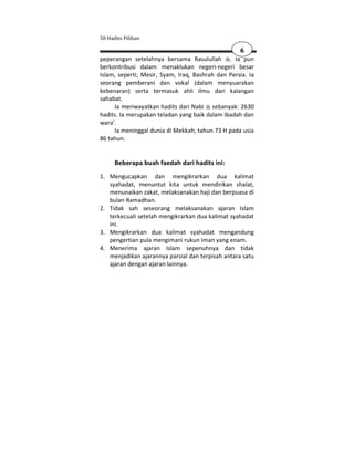 50 Hadits Pilihan

                                                   6
peperangan setelahnya bersama Rasulullah . Ia pun
berkontribusi dalam menaklukan negeri-negeri besar
Islam, seperti; Mesir, Syam, Iraq, Bashrah dan Persia. Ia
seorang pemberani dan vokal (dalam menyuarakan
kebenaran) serta termasuk ahli ilmu dari kalangan
sahabat.
     Ia meriwayatkan hadits dari Nabi sebanyak: 2630
hadits. Ia merupakan teladan yang baik dalam ibadah dan
wara'.
     Ia meninggal dunia di Mekkah, tahun 73 H pada usia
86 tahun.


      Beberapa buah faedah dari hadits ini:
1. Mengucapkan dan mengikrarkan dua kalimat
   syahadat, menuntut kita untuk mendirikan shalat,
   menunaikan zakat, melaksanakan haji dan berpuasa di
   bulan Ramadhan.
2. Tidak sah seseorang melaksanakan ajaran Islam
   terkecuali setelah mengikrarkan dua kalimat syahadat
   ini.
3. Mengikrarkan dua kalimat syahadat mengandung
   pengertian pula mengimani rukun Iman yang enam.
4. Menerima ajaran Islam sepenuhnya dan tidak
   menjadikan ajarannya parsial dan terpisah antara satu
   ajaran dengan ajaran lainnya.
 