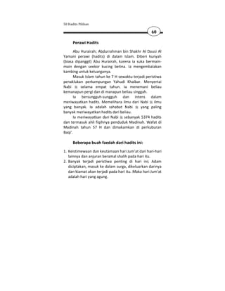 50 Hadits Pilihan

                                                    60

      Perawi Hadits
       Abu Hurairah; Abdurrahman bin Shakhr Al Dausi Al
Yamani perawi (hadits) di dalam Islam. Diberi kunyah
(biasa dipanggil) Abu Hurairah, karena ia suka bermain-
main dengan seekor kucing betina. Ia mengembalakan
kambing untuk keluarganya.
       Masuk Islam tahun ke 7 H sewaktu terjadi peristiwa
penaklukan perkampungan Yahudi Khaibar. Menyertai
Nabi       selama empat tahun. Ia menemani beliau
kemanapun pergi dan di manapun beliau singgah.
       Ia bersungguh-sungguh dan intens dalam
meriwayatkan hadits. Memelihara ilmu dari Nabi ilmu
yang banyak. Ia adalah sahabat Nabi          yang paling
banyak meriwayatkan hadits dari beliau.
       Ia meriwayatkan dari Nabi sebanyak 5374 hadits
dan termasuk ahli fiqihnya penduduk Madinah. Wafat di
Madinah tahun 57 H dan dimakamkan di perkuburan
Baqi'.

      Beberapa buah faedah dari hadits ini:
1. Keistimewaan dan keutamaan hari Jum'at dari hari-hari
   lainnya dan anjuran beramal shalih pada hari itu.
2. Banyak terjadi peristiwa penting di hari ini; Adam
   diciptakan, masuk ke dalam surga, dikeluarkan darinya
   dan kiamat akan terjadi pada hari itu. Maka hari Jum'at
   adalah hari yang agung.
 