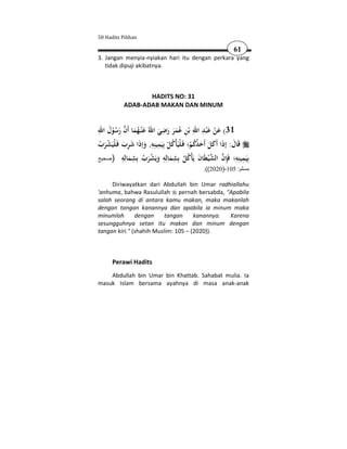 50 Hadits Pilihan

                                                          61
3. Jangan menyia-nyiakan hari itu dengan perkara yang
   tidak dipuji akibatnya.



                  HADITS NO: 31
           ADAB-ADAB MAKAN DAN MINUM


ِ َ  َُ                    ِ                 ِ َِ َ
     ُْ َ        َ       َ َ ََُ ِ
‫13( ﻋﻦ ﻋ ْﺒﺪ اﷲ ﺑْﻦ ﻋﻤﺮ رﺿﻲ اﷲُ ﻋﻨْـﻬﻤﺎ أَن رﺳﻮل اﷲ‬   ْ
                      ِ
‫ﻗَﺎل: إذا أَﻛﻞ أَﺣﺪﻛﻢ؛ ﻓَـﻠْﻴَﺄْﻛﻞ ﺑِﻴَﻤﻴﻨِﻪ, وإذا ﺷﺮب ﻓَـﻠْﻴَﺸﺮب‬
 ْ َْ َ َِ َ َ ِ ْ ُ                        ْ ُُ َ َ َ َ َ
‫َِﻤ ِﻪ؛ َﺈن اﻟﺸﻴ َﺎن ﻳَْﻛﻞ ِﺸﻤ ِﻪ وﻳَﺸﺮب ِﺸﻤ ِﻪ )صحيح‬
           ِ ‫ ﻄ َ ﺄ ُ ﺑ ِ ﺎﻟ ِ ْ ﺑ ِ ﺎﻟ‬  ِ‫ﺑﻴ ِ ﻴﻨ ِ ﻓ‬
               َ َُ َ َ ُ                          ْ
                                             .((2020)-105 :‫مسلم‬

     Diriwayatkan dari Abdullah bin Umar radhiallahu
'anhuma, bahwa Rasulullah pernah bersabda, "Apabila
salah seorang di antara kamu makan, maka makanlah
dengan tangan kanannya dan apabila ia minum maka
minumlah       dengan     tangan     kanannya. Karena
sesungguhnya setan itu makan dan minum dengan
tangan kiri." (shahih Muslim: 105 – (2020)).



      Perawi Hadits
    Abdullah bin Umar bin Khattab. Sahabat mulia. Ia
masuk Islam bersama ayahnya di masa anak-anak
 