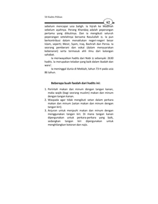 50 Hadits Pilihan

                                                   62
sebelum mencapai usia baligh. Ia hijrah ke Madinah
sebelum ayahnya. Perang Khandaq adalah peperangan
pertama yang diikutinya. Dan ia mengikuti seluruh
peperangan setelahnya bersama Rasulullah . Ia pun
berkontribusi dalam menaklukan negeri-negeri besar
Islam, seperti; Mesir, Syam, Iraq, Bashrah dan Persia. Ia
seorang pemberani dan vokal (dalam menyuarakan
kebenaran) serta termasuk ahli ilmu dari kalangan
sahabat.
     Ia meriwayatkan hadits dari Nabi sebanyak: 2630
hadits. Ia merupakan teladan yang baik dalam ibadah dan
wara'.
     Ia meninggal dunia di Mekkah, tahun 73 H pada usia
86 tahun.


      Beberapa buah faedah dari hadits ini:
1. Perintah makan dan minum dengan tangan kanan,
   maka wajib (bagi seorang muslim) makan dan minum
   dengan tangan kanan.
2. Waspada agar tidak mengikuti setan dalam perkara
   makan dan minum (setan makan dan minum dengan
   tangan kiri).
3. Anjuran untuk menjauhi makan dan minum dengan
   menggunakan tangan kiri. Di mana tangan kanan
   dipergunakan untuk perkara-perkara yang baik,
   sedangkan     tangan   kiri   dipergunakan  untuk
   menghilangkan kotoran dan najis.
 