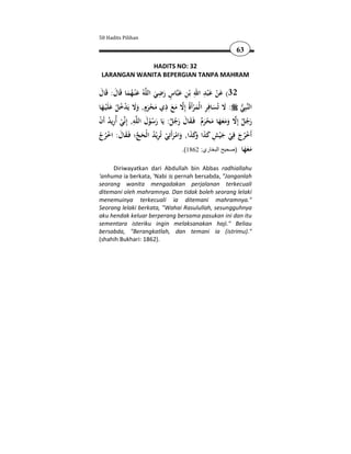 50 Hadits Pilihan

                                                         63

              HADITS NO: 32
 LARANGAN WANITA BEPERGIAN TANPA MAHRAM

                           ِ ٍ            ِ َِ َ
‫ﻪُ ﻋْﻨـﻬﻤﺎ ﻗَﺎل: ﻗَﺎل‬‫ﺎس رﺿﻲ اﻟﻠ‬‫23( ﻋﻦ ﻋ ْﺒﺪ اﷲ ﺑْﻦ ﻋﺒ‬
 َ َ َُ َ                 َ َ َ ِ                 ْ
                       ٍ
‫ﺒِﻲ : ﻻ ﺗُﺴﺎﻓِﺮ اﻟْﻤﺮأَةُ إِﻻ ﻣﻊ ذي ﻣﺤﺮم, وﻻ ﻳَﺪﺧﻞ ﻋﻠَْﻴـﻬﺎ‬‫اﻟﻨ‬
                               ِ
  َ َ ُ ُ ْ ََ َ ْ َ             َ َ  َْ ِ َ َ            
ْ ُ ِ ْ ِ َ ُْ َ ٌ ُ َ َ َ ٌَ ْ َ ََََ  ٌ ُ َ
‫ﻲ أُرﻳﺪ أَن‬‫ﻪ, إِﻧ‬‫رﺟﻞ إِﻻ وﻣﻌﻬﺎ ﻣﺤﺮم ﻓَـﻘﺎل رﺟﻞ: ﻳَﺎ رﺳﻮل اﻟﻠ‬
‫أَﺧﺮج ﻓِﻲ ﺟ ْﻴﺶ ﻛﺬا َﻛﺬا, واﻣﺮأَﺗِﻲ ﺗُﺮﻳْﺪ اﻟْﺤﺞ؛ ﻓَـﻘﺎل: اﺧﺮج‬
ْ ُ ْ َ َ  َ ُ ِ ْ َ ْ َ َ َ‫ْ ُ َ ْ َ ِ َ َ و‬
                                     .(1862 :‫ﻣﻌﻬﺎ )صحيح البخاري‬
                                                             َََ
     Diriwayatkan dari Abdullah bin Abbas radhiallahu
'anhuma ia berkata, 'Nabi pernah bersabda, "Janganlah
seorang wanita mengadakan perjalanan terkecuali
ditemani oleh mahramnya. Dan tidak boleh seorang lelaki
menemuinya terkecuali ia ditemani mahramnya."
Seorang lelaki berkata, "Wahai Rasulullah, sesungguhnya
aku hendak keluar berperang bersama pasukan ini dan itu
sementara isteriku ingin melaksanakan haji." Beliau
bersabda, "Berangkatlah, dan temani ia (istrimu)."
(shahih Bukhari: 1862).
 