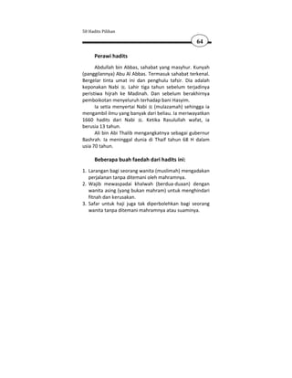 50 Hadits Pilihan

                                                 64

      Perawi hadits
      Abdullah bin Abbas, sahabat yang masyhur. Kunyah
(panggilannya) Abu Al Abbas. Termasuk sahabat terkenal.
Bergelar tinta umat ini dan penghulu tafsir. Dia adalah
keponakan Nabi . Lahir tiga tahun sebelum terjadinya
peristiwa hijrah ke Madinah. Dan sebelum berakhirnya
pemboikotan menyeluruh terhadap bani Hasyim.
      Ia setia menyertai Nabi (mulazamah) sehingga ia
mengambil ilmu yang banyak dari beliau. Ia meriwayatkan
1660 hadits dari Nabi . Ketika Rasulullah wafat, ia
berusia 13 tahun.
      Ali bin Abi Thalib mengangkatnya sebagai gubernur
Bashrah. Ia meninggal dunia di Thaif tahun 68 H dalam
usia 70 tahun.

      Beberapa buah faedah dari hadits ini:
1. Larangan bagi seorang wanita (muslimah) mengadakan
   perjalanan tanpa ditemani oleh mahramnya.
2. Wajib mewaspadai khalwah (berdua-duaan) dengan
   wanita asing (yang bukan mahram) untuk menghindari
   fitnah dan kerusakan.
3. Safar untuk haji juga tak diperbolehkan bagi seorang
   wanita tanpa ditemani mahramnya atau suaminya.
 