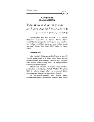 50 Hadits Pilihan

                                                            65

                      HADITS NO: 33
                    ADAB-ADAB BERSIN

ِ ُ                                 ِ
‫ﻪ‬‫ﻪُ ﻋ ْﻨﻪُ ﻗَﺎل: ﻛﺎن رﺳﻮل اﻟﻠ‬‫33( ﻋﻦ أَﺑِﻲ ﻫﺮﻳْـﺮة رﺿﻲ اﻟﻠ‬
       ُْ َ َ َ َ َ                َ َ ََ َ ُ ْ ْ َ
‫إِذا ﻋﻄَﺲ وﺿﻊ ﻳَﺪﻩُ, أَو ﺛَـﻮﺑَﻪُ ﻋﻠَﻰ ﻓِﻴﻪ وﺧﻔﺾ, أَو ﻏَﺾ‬
  ْ َ ََ َ ِ              َ ْ ْ َ ََ َ َ َ َ
              .(‫ِﻬﺎ ﺻﻮَ ُ )سنن أبي داود: 9205(, ھذا حديث حسن صحيح‬
                                                         ‫ﺑ َ َ ْ ﺗﻪ‬

     Diriwayatkan dari Abu Hurairah       ia berkata,
"Kebiasaan Rasulullah        apabila bersin, beliau
meletakkan tangannya atau kain bajunya pada mulutnya
dan beliau rendahkan suaranya atau beliau tutupi
suaranya." (sunan Abu Daud: 5029) hadits ini hasan
shahih.

      Perawi Hadits
      Abu Hurairah; Abdurrahman bin Shakhr Al Dausi Al
Yamani perawi (hadits) di dalam Islam. Diberi kunyah
(biasa dipanggil) Abu Hurairah, karena ia suka bermain-
main dengan seekor kucing betina. Ia mengembalakan
kambing untuk keluarganya.
      Masuk Islam tahun ke 7 H sewaktu terjadi peristiwa
penaklukan perkampungan Yahudi Khaibar. Menyertai
Nabi      selama empat tahun. Ia menemani beliau
kemanapun pergi dan di manapun beliau singgah.
      Ia bersungguh-sungguh dan intens dalam
meriwayatkan hadits. Memelihara ilmu dari Nabi ilmu
 