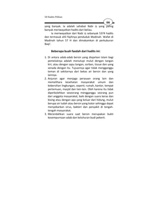 50 Hadits Pilihan

                                                   66
yang banyak. Ia adalah sahabat Nabi       yang paling
banyak meriwayatkan hadits dari beliau.
       Ia meriwayatkan dari Nabi sebanyak 5374 hadits
dan termasuk ahli fiqihnya penduduk Madinah. Wafat di
Madinah tahun 57 H dan dimakamkan di perkuburan
Baqi'.

      Beberapa buah faedah dari hadits ini:
1. Di antara adab-adab bersin yang diajarkan Islam bagi
   pemeluknya adalah menutupi mulut dengan tangan
   kiri, atau dengan sapu tangan, sorban, tissue dan yang
   senada dengan itu. Tujuannya agar tidak mengganggu
   teman di sekitarnya dari bekas air bersin dan yang
   lainnya.
2. Anjuran agar menjaga perasaan orang lain dan
   memelihara kesehatan masyarakat umum dan
   kebersihan lingkungan, seperti; rumah, kantor, tempat
   pertemuan, masjid dan lain-lain. Oleh karena itu tidak
   diperbolehkan seseorang mengganggu seorang pun
   dari anggota masyarakat, baik dengan suara keras dan
   bising atau dengan apa yang keluar dari hidung, mulut
   berupa air ludah atau bersin yang kotor sehingga dapat
   menyebarkan virus, bakteri dan penyakit di tengah-
   tengah masyarakat.
3. Merendahkan suara saat bersin merupakan bukti
   kesempurnaan adab dan keluhuran budi pekerti.
 