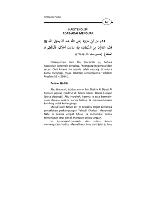 50 Hadits Pilihan

                                                             67

                       HADITS NO: 34
                    ADAB-ADAB MENGUAP

    ِ ُ                             ِ
    ‫ﻪ‬‫ﻪُ ﻋ ْﻨﻪُ أَن رﺳﻮل اﻟﻠ‬‫43( ﻋﻦ أَﺑِﻲ ﻫﺮﻳْـﺮة رﺿﻲ اﻟﻠ‬
             ُْ َ  َ             َ َ ََ َُ ْ ْ َ
     ِ                                 ِ          ِ
‫ﻗَﺎل: اﻟﺘَﺜَﺎؤب ﻣﻦ اﻟﺸ ْﻴﻄَﺎن؛ ﻓَِﺈذا ﺗَـﺜَﺎءب أَﺣﺪﻛﻢ؛ ﻓَـﻠْﻴَﻜﻈﻢ ﻣﺎ‬
                                                                َ
 َ ْ ْ          ْ ُُ َ َ َ َ                      َ ُ ُ
                                .((2994) -56 :‫اﺳَ َﺎع )صحيح مسلم‬
                                                            َ ‫ْ ﺘﻄ‬
     Diriwayatkan dari Abu Hurairah          , bahwa
Rasulullah pernah bersabda, "Menguap itu berasal dari
setan. Oleh karena itu apabila salah seorang di antara
kamu menguap, maka tahanlah semampunya." (shahih
Muslim: 56 – (2994)).

      Perawi Hadits
      Abu Hurairah; Abdurrahman bin Shakhr Al Dausi Al
Yamani perawi (hadits) di dalam Islam. Diberi kunyah
(biasa dipanggil) Abu Hurairah, karena ia suka bermain-
main dengan seekor kucing betina. Ia mengembalakan
kambing untuk keluarganya.
      Masuk Islam tahun ke 7 H sewaktu terjadi peristiwa
penaklukan perkampungan Yahudi Khaibar. Menyertai
Nabi      selama empat tahun. Ia menemani beliau
kemanapun pergi dan di manapun beliau singgah.
      Ia bersungguh-sungguh dan intens dalam
meriwayatkan hadits. Memelihara ilmu dari Nabi ilmu
 