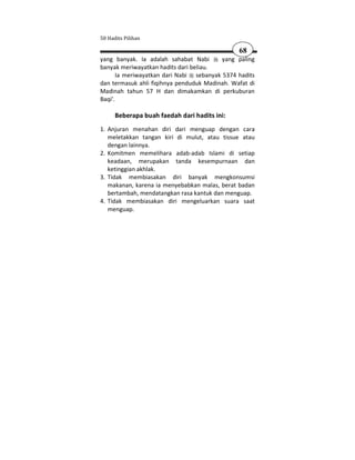 50 Hadits Pilihan

                                               68
yang banyak. Ia adalah sahabat Nabi       yang paling
banyak meriwayatkan hadits dari beliau.
       Ia meriwayatkan dari Nabi sebanyak 5374 hadits
dan termasuk ahli fiqihnya penduduk Madinah. Wafat di
Madinah tahun 57 H dan dimakamkan di perkuburan
Baqi'.

      Beberapa buah faedah dari hadits ini:
1. Anjuran menahan diri dari menguap dengan cara
   meletakkan tangan kiri di mulut, atau tissue atau
   dengan lainnya.
2. Komitmen memelihara adab-adab Islami di setiap
   keadaan, merupakan tanda kesempurnaan dan
   ketinggian akhlak.
3. Tidak membiasakan diri banyak mengkonsumsi
   makanan, karena ia menyebabkan malas, berat badan
   bertambah, mendatangkan rasa kantuk dan menguap.
4. Tidak membiasakan diri mengeluarkan suara saat
   menguap.
 