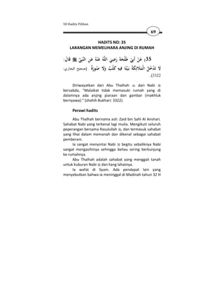 50 Hadits Pilihan

                                                        69

               HADITS NO: 35
    LARANGAN MEMELIHARA ANJING DI RUMAH

:‫ﻗَﺎل‬
 َ           َِ َ                    ِ
            ‫ﺒِﻲ‬‫ﻪُ ﻋ ْﻨﻪُ ﻋﻦ اﻟﻨ‬‫53( ﻋﻦ أَﺑِﻲ ﻃَﻠْﺤﺔ رﺿﻲ اﻟﻠ‬
                                     َ َ ََ ْ ْ َ
:‫البخاري‬   ‫ﻻ َﺪﺧﻞ ا ْﻤﻼﺋِﻜ ُ ﺑَـﻴًﺎ ِﻴﻪ ﻛ ْﺐ وﻻ ﺻﻮرٌ )صحيح‬
                     ‫َ ﺗ ْ ُ ُ ﻟ َ َ َ ﺔ ْﺘ ﻓ ِ َ ﻠ ٌ َ َ ُ َة‬
                                                       .(3322

     Diriwayatkan dari Abu Thalhah   dari Nabi
bersabda, "Malaikat tidak memasuki rumah yang di
dalamnya ada anjing piaraan dan gambar (makhluk
bernyawa)." (shahih Bukhari: 3322).

        Perawi hadits
     Abu Thalhah bernama asli: Zaid bin Sahl Al Anshari.
Sahabat Nabi yang terkenal lagi mulia. Mengikuti seluruh
peperangan bersama Rasulullah , dan termasuk sahabat
yang lihai dalam memanah dan dikenal sebagai sahabat
pemberani.
     Ia sangat menyintai Nabi begitu sebaliknya Nabi
sangat mengasihinya sehingga beliau sering berkunjung
ke rumahnya.
     Abu Thalhah adalah sahabat yang menggali tanah
untuk kuburan Nabi dan liang lahatnya.
     Ia wafat di Syam. Ada pendapat lain yang
menyebutkan bahwa ia meninggal di Madinah tahun 32 H
 