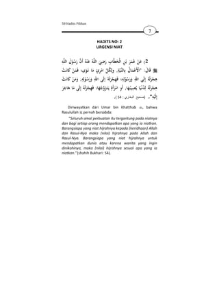 50 Hadits Pilihan

                                                                        7

                            HADITS NO: 2
                            URGENSI NIAT


ِ َ                           ِ
‫ﻪ‬‫ﻪُ ﻋ ْﻨﻪُ أَن رﺳﻮل اﻟﻠ‬ ‫ﺎب رﺿﻲ اﻟ‬‫2( ﻋﻦ ﻋُﻤﺮ ﺑْﻦ اﻟْﺨﻄ‬
       ُْ َ  َ ‫َ ْ ََ ِ َ ِ َ َ ﻠ‬
‫ﺔ, وﻟِﻜﻞ اﻣﺮئ ﻣﺎ ﻧَـﻮى؛ ﻓَﻤﻦ ﻛﺎﻧَﺖ‬‫ـﻴ‬‫ﻗَﺎل: "اﻷَﻋﻤﺎل ﺑِﺎﻟﻨ‬
 ْ َ َْ           َ َ ِْ  ُ
                            ٍ               ِ       ُ َْ ْ َ
‫ﻫﺠﺮﺗُﻪُ إِﻟَﻰ اﷲ ورﺳﻮﻟِﻪ؛ ﻓَﻬﺠﺮﺗُﻪُ إﻟَﻰ اﷲ ورﺳﻮﻟِﻪ, وﻣﻦ ﻛﺎﻧَﺖ‬
 ْ َ ْ ََ ِ ُْ ََ ِ                  َْ ِ
                                               ِ
                                                 ُْ ََ
                                                          ِ
                                                                          َْ
                                                                               ِ
‫ﻫﺠﺮﺗُﻪُ ﻟِﺪﻧْـﻴَﺎ ﻳُﺼﻴﺒُـﻬﺎ, أَو اﻣﺮأَةٍ ﻳَـﺘَـﺰوﺟﻬﺎ؛ ﻓَﻬﺠﺮﺗُﻪُ إِﻟَﻰ ﻣﺎ ﻫﺎﺟﺮ‬
ََ َ َ            َ ْ ِ َ ُ َ َْ ِ َ
                                                        ِ         ُ َْ ِ
                                         .( 54 : ‫ِﻟَﻴﻪ". )صحيح البخاري‬     ِ ‫إ‬
                                                                             ْ
   Diriwayatkan dari Umar bin Khatthab                             , bahwa
Rasulullah pernah bersabda:
     “Seluruh amal perbuatan itu tergantung pada niatnya
dan bagi setiap orang mendapatkan apa yang ia niatkan.
Barangsiapa yang niat hijrahnya kepada (keridhaan) Allah
dan Rasul-Nya maka (nilai) hijrahnya pada Allah dan
Rasul-Nya. Barangsiapa yang niat hijrahnya untuk
mendapatkan dunia atau karena wanita yang ingin
dinikahinya, maka (nilai) hijrahnya sesuai apa yang ia
niatkan.” (shahih Bukhari: 54).
 