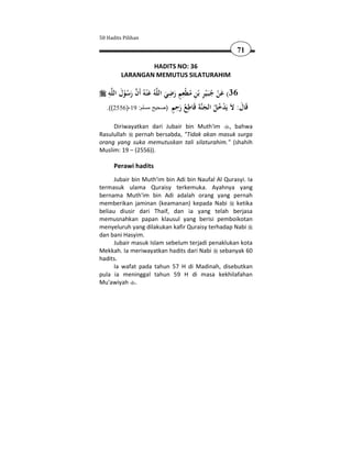 50 Hadits Pilihan

                                                         71

                 HADITS NO: 36
         LARANGAN MEMUTUS SILATURAHIM

    ِ َ  َ                       ِ ٍِ
    ‫ﻪ‬‫ﻪُ ﻋ ْﻨﻪُ أَن رﺳﻮل اﻟﻠ‬‫63( ﻋﻦ ﺟﺒَـﻴﺮ ﺑْﻦ ﻣﻄْﻌﻢ رﺿﻲ اﻟﻠ‬
                                                 ِ
           ُْ َ                  َ َ ُ ِ ْ ُ َْ
                                   ٍ َِ ُ ِ ‫ﻗ َ ﻻ ْ ُ ُ َﻨ َ ﻗ‬
   .((2556)-19 :‫ﺔ َﺎﻃﻊ رﺣﻢ )صحيح مسلم‬‫َﺎل: َ ﻳَﺪﺧﻞ اﻟﺠ‬

     Diriwayatkan dari Jubair bin Muth'im , bahwa
Rasulullah pernah bersabda, "Tidak akan masuk surga
orang yang suka memutuskan tali silaturahim." (shahih
Muslim: 19 – (2556)).

      Perawi hadits
      Jubair bin Muth'im bin Adi bin Naufal Al Qurasyi. Ia
termasuk ulama Quraisy terkemuka. Ayahnya yang
bernama Muth'im bin Adi adalah orang yang pernah
memberikan jaminan (keamanan) kepada Nabi ketika
beliau diusir dari Thaif, dan ia yang telah berjasa
memusnahkan papan klausul yang berisi pemboikotan
menyeluruh yang dilakukan kafir Quraisy terhadap Nabi
dan bani Hasyim.
      Jubair masuk Islam sebelum terjadi penaklukan kota
Mekkah. Ia meriwayatkan hadits dari Nabi sebanyak 60
hadits.
      Ia wafat pada tahun 57 H di Madinah, disebutkan
pula ia meninggal tahun 59 H di masa kekhilafahan
Mu'awiyah .
 
