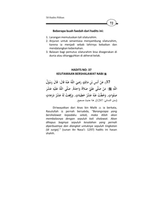 50 Hadits Pilihan

                                                     72

      Beberapa buah faedah dari hadits ini:
1. Larangan memutuskan tali silaturahim.
2. Anjuran untuk senantiasa menyambung silaturahim,
   karena ia menjadi sebab lahirnya kebaikan dan
   mendatangkan keberkahan.
3. Balasan bagi pemutus silaturahim bisa disegerakan di
   dunia atau ditangguhkan di akherat kelak.



                 HADITS NO: 37
         KEUTAMAAN BERSHALAWAT NABI

‫ﻪُ ﻋ ْﻨﻪُ ﻗَﺎل: ﻗَﺎل رﺳﻮل‬‫73( ﻋﻦ أَﻧَﺲ ﺑْﻦ ﻣﺎﻟِﻚ رﺿﻲ اﻟﻠ‬
ُ ُْ َ َ َ َ                  َ َ
                                 ِ ٍ ِ ِ
                                       َ          َْ
      ِ                        ِ
‫ﻪُ ﻋﻠَْﻴﻪ ﻋﺸﺮ‬‫ﻰ اﻟﻠ‬‫ﻰ ﻋﻠَﻲ ﺻﻼَةً واﺣﺪةً, ﺻﻠ‬‫ﻪ : ﻣﻦ ﺻﻠ‬‫اﻟﻠ‬ ِ
َْ َ َ               َ َ َ َ  َ َ َْ
 ٍ َ َْ ْ ِ ٍ َِ َْ َ ْ
‫ﺖ ﻋ ْﻨﻪُ ﻋﺸﺮ ﺧﻄﻴﺌَﺎت, ورﻓﻌﺖ ﻟَﻪُ ﻋﺸﺮ درﺟﺎت‬‫ﺻﻠَﻮات, وﺣﻄ‬  ٍ
    ََ ُ              َ َُ           ُ               َُ   ََ
                         .‫)سنن النسائي: 7921(, ھذا حديث صحيح‬

     Diriwayatkan dari Anas bin Malik      ia berkata,
Rasulullah      pernah bersabda, "Barangsiapa yang
bershalawat kepadaku sekali, maka Allah akan
membalasnya dengan sepuluh kali shalawat. Akan
dihapus baginya sepuluh kesalahan yang pernah
diperbuatnya dan diangkat untuknya sepuluh tingkatan
(di surga)." (sunan An Nasa'i: 1297) hadits ini hasan
shahih.
 