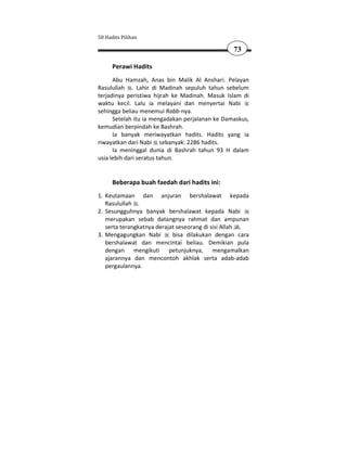 50 Hadits Pilihan

                                                 73

      Perawi Hadits
      Abu Hamzah, Anas bin Malik Al Anshari. Pelayan
Rasulullah . Lahir di Madinah sepuluh tahun sebelum
terjadinya peristiwa hijrah ke Madinah. Masuk Islam di
waktu kecil. Lalu ia melayani dan menyertai Nabi
sehingga beliau menemui Rabb-nya.
      Setelah itu ia mengadakan perjalanan ke Damaskus,
kemudian berpindah ke Bashrah.
      Ia banyak meriwayatkan hadits. Hadits yang ia
riwayatkan dari Nabi sebanyak: 2286 hadits.
      Ia meninggal dunia di Bashrah tahun 93 H dalam
usia lebih dari seratus tahun.


      Beberapa buah faedah dari hadits ini:
1. Keutamaan dan anjuran bershalawat kepada
   Rasulullah .
2. Sesungguhnya banyak bershalawat kepada Nabi
   merupakan sebab datangnya rahmat dan ampunan
   serta terangkatnya derajat seseorang di sisi Allah .
3. Mengagungkan Nabi        bisa dilakukan dengan cara
   bershalawat dan mencintai beliau. Demikian pula
   dengan mengikuti petunjuknya, mengamalkan
   ajarannya dan mencontoh akhlak serta adab-adab
   pergaulannya.
 