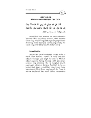 50 Hadits Pilihan

                                                             74

                 HADITS NO: 38
         PENGHARAMAN SANGGUL DAN TATO

                           ِ
‫ﻪُ ﻋ ْﻨـﻬﻤﺎ أَن رﺳﻮل‬‫ﺑْﻦ ﻋﻤﺮ رﺿﻲ اﻟﻠ‬
 َ ُْ َ  َ ُ َ                          ِ َِ َ
                         َ َ ََُ ِ      ‫83( ﻋﻦ ﻋ ْﺒﺪ اﷲ‬
                                                   ْ
     ِ           ِ                ِ
,َ‫اﻟْﻮاﺻﻠَﺔَ, واﻟْﻤﺴﺘَـﻮﺻﻠَﺔَ, واﻟْﻮاﺷﻤﺔ‬ُ‫ﻪ‬‫ﻗَﺎل: ﻟَﻌﻦ اﻟﻠ‬       ِ
                                                               ‫ﻪ‬‫اﻟﻠ‬
   َ َ َ           ْ ُْ َ           َ          ََ َ
                                                     ‫َ ﻟ ُ ْﺘ ْ ِ َﺔ‬
                             .(5937 :‫وا ْﻤﺴَـﻮﺷﻤ َ )صحيح البخاري‬


     Diriwayatkan dari Abdullah bin Umar radhiallahu
'anhuma, bahwa Rasulullah bersabda, "Allah melaknat
wanita yang menyambung rambutnya dan yang meminta
disambung (minta disanggul), wanita yang bertato, dan
wanita yang minta ditato." (shahih Bukhari: 5937).


      Perawi Hadits
     Abdullah bin Umar bin Khattab. Sahabat mulia. Ia
masuk Islam bersama ayahnya di masa anak-anak
sebelum mencapai usia baligh. Ia hijrah ke Madinah
sebelum ayahnya. Perang Khandaq adalah peperangan
pertama yang diikutinya. Dan ia mengikuti seluruh
peperangan setelahnya bersama Rasulullah . Ia pun
berkontribusi dalam menaklukan negeri-negeri besar
Islam, seperti; Mesir, Syam, Iraq, Bashrah dan Persia. Ia
seorang pemberani dan vokal (dalam menyuarakan
 
