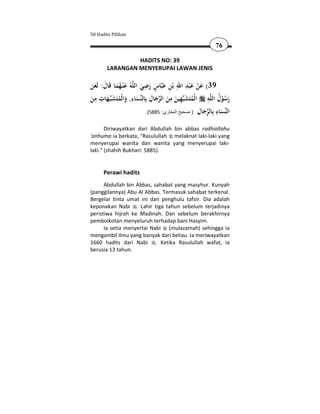 50 Hadits Pilihan

                                                           76

                 HADITS NO: 39
        LARANGAN MENYERUPAI LAWAN JENIS

                           ِ ٍ             ِ َِ َ
‫ﻪُ ﻋْﻨـﻬﻤﺎ ﻗَﺎل: ﻟَﻌﻦ‬‫ﺎس رﺿﻲ اﻟﻠ‬‫93( ﻋﻦ ﻋ ْﺒﺪ اﷲ ﺑْﻦ ﻋﺒ‬
ََ َ َُ َ                 َ َ َ ِ                  ْ
  ِ ِ َ              ِ         ِ َ ِ ِ َ               ِ ُ
‫ـﻬﺎت ﻣﻦ‬‫ﺴﺎء, واﻟْﻤﺘَﺸﺒ‬‫ﻬﻴﻦ ﻣﻦ اﻟﺮﺟﺎل ﺑِﺎﻟﻨ‬‫ﻪ اﻟْﻤﺘَﺸﺒ‬‫رﺳﻮل اﻟﻠ‬
َ      َ ُ َ َ                       َ َ         ُ            ُْ َ
                                                     ِ َ ‫ﻨ ِ ﺑ‬
                            .(5885 :‫ﺴﺎء ِﺎﻟﺮﺟﺎل ) صحيح البخاري‬‫اﻟ‬
                                                             َ
       Diriwayatkan dari Abdullah bin abbas radhiallahu
'anhuma ia berkata, "Rasulullah melaknat laki-laki yang
menyerupai wanita dan wanita yang menyerupai laki-
laki." (shahih Bukhari: 5885).


      Perawi hadits
      Abdullah bin Abbas, sahabat yang masyhur. Kunyah
(panggilannya) Abu Al Abbas. Termasuk sahabat terkenal.
Bergelar tinta umat ini dan penghulu tafsir. Dia adalah
keponakan Nabi . Lahir tiga tahun sebelum terjadinya
peristiwa hijrah ke Madinah. Dan sebelum berakhirnya
pemboikotan menyeluruh terhadap bani Hasyim.
      Ia setia menyertai Nabi (mulazamah) sehingga ia
mengambil ilmu yang banyak dari beliau. Ia meriwayatkan
1660 hadits dari Nabi . Ketika Rasulullah wafat, ia
berusia 13 tahun.
 