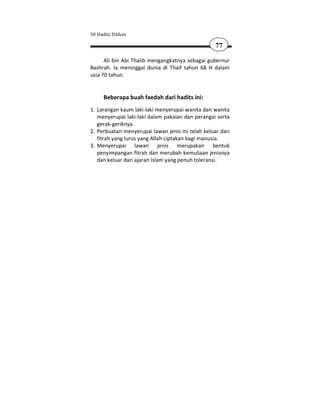 50 Hadits Pilihan

                                                   77

      Ali bin Abi Thalib mengangkatnya sebagai gubernur
Bashrah. Ia meninggal dunia di Thaif tahun 68 H dalam
usia 70 tahun.


      Beberapa buah faedah dari hadits ini:
1. Larangan kaum laki-laki menyerupai wanita dan wanita
   menyerupai laki-laki dalam pakaian dan perangai serta
   gerak-geriknya.
2. Perbuatan menyerupai lawan jenis ini telah keluar dari
   fitrah yang lurus yang Allah ciptakan bagi manusia.
3. Menyerupai lawan jenis merupakan bentuk
   penyimpangan fitrah dan merubah kemuliaan jenisnya
   dan keluar dari ajaran Islam yang penuh toleransi.
 