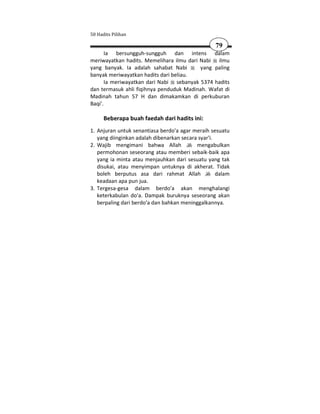 50 Hadits Pilihan

                                                   79
       Ia bersungguh-sungguh dan intens dalam
meriwayatkan hadits. Memelihara ilmu dari Nabi ilmu
yang banyak. Ia adalah sahabat Nabi       yang paling
banyak meriwayatkan hadits dari beliau.
       Ia meriwayatkan dari Nabi sebanyak 5374 hadits
dan termasuk ahli fiqihnya penduduk Madinah. Wafat di
Madinah tahun 57 H dan dimakamkan di perkuburan
Baqi'.

      Beberapa buah faedah dari hadits ini:
1. Anjuran untuk senantiasa berdo'a agar meraih sesuatu
   yang diinginkan adalah dibenarkan secara syar'i.
2. Wajib mengimani bahwa Allah             mengabulkan
   permohonan seseorang atau memberi sebaik-baik apa
   yang ia minta atau menjauhkan dari sesuatu yang tak
   disukai, atau menyimpan untuknya di akherat. Tidak
   boleh berputus asa dari rahmat Allah             dalam
   keadaan apa pun jua.
3. Tergesa-gesa dalam berdo'a akan menghalangi
   keterkabulan do'a. Dampak buruknya seseorang akan
   berpaling dari berdo'a dan bahkan meninggalkannya.
 
