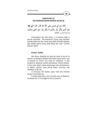 50 Hadits Pilihan

                                                          80

                HADITS NO: 41
        KEUTAMAAN DZIKIR KEPADA ALLAH

                                    ِ
: ‫ﺒِﻲ‬‫ﻪُ ﻋ ْﻨﻪُ ﻗَﺎل: ﻗَﺎل اﻟﻨ‬‫14( ﻋﻦ أَﺑِﻲ ﻣﻮﺳﻰ رﺿﻲ اﻟﻠ‬
      َ َ َ                       َ َ َ ُ ْ َْ
 ِ                                     ِ                ِ
‫ﺖ‬‫ﻪُ, ﻣﺜَﻞ اﻟْﺤﻲ واﻟْﻤﻴ‬‫ﺬي ﻻ ﻳَﺬﻛﺮ رﺑ‬‫ﻪُ, واﻟ‬‫ﺬي ﻳَﺬﻛﺮ رﺑ‬‫ﻣﺜَﻞ اﻟ‬
   َ َ  َ ُ َ َ ُُ ْ َ                  َ َ ُُْ             ُ َ
                                         .(6407 :‫)صحيح البخاري‬

     Diriwayatkan dari Abu Musa    ia berkata, Nabi
pernah bersabda, "Perumpamaan orang yang berdzikir
kepada Rabb-nya dan orang yang tidak berdzikir kepada-
Nya adalah ibarat orang yang hidup dan mati." (shahih
Bukhari: 6407).


      Perawi Hadits
      Abu Musa; Abdullah bin Qais bin Salim Al Asy'ari Al
Yamani. Ia datang ke Mekkah kemudian masuk Islam. Lalu
ia kembali ke Yaman lalu pergi ke Habasyah. Ia tiba
kembali ke Madinah setelah penaklukan Yahudi Khaibar.
Ia ikut serta dalam setiap peperangan dan pertempuran.
Ia adalah sahabat yang paling bagus suaranya saat
membaca al Qur'an.
      Ia termasuk ahli ibadah, pakar fiqih dan terkenal
dengan kezuhudannya.
      Ia wafat pada tahun 44 H di Kufah atau di Madinah.
Pendapat lain; ia meninggal di tahun yang lain.
 